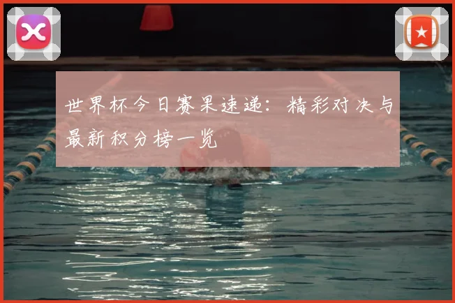 世界杯今日赛果速递：精彩对决与最新积分榜一览