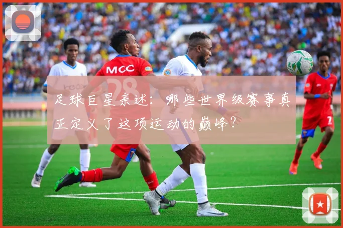 足球巨星亲述:哪些世界级赛事真正定义了这项运动的巅峰?
