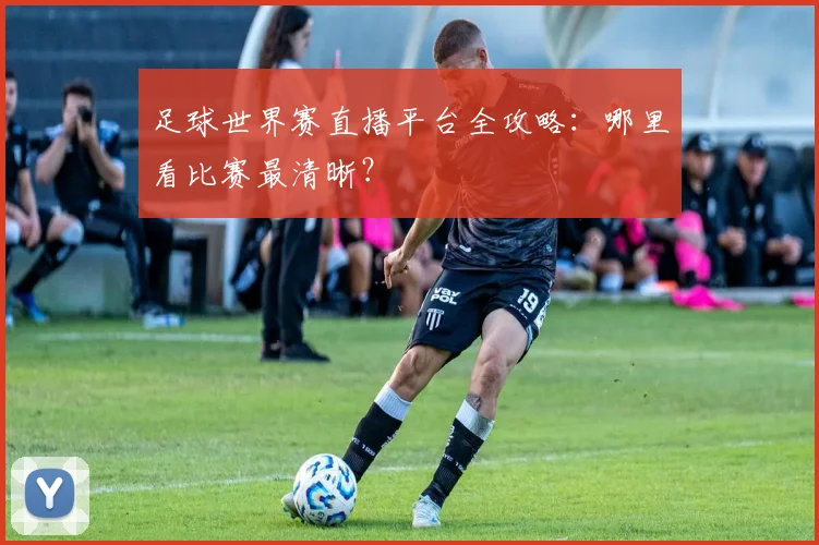 足球世界赛直播平台全攻略:哪里看比赛最清晰?