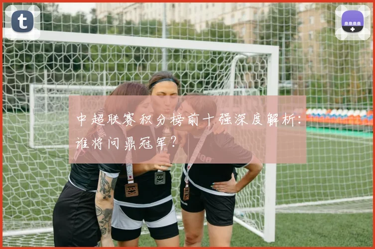 中超联赛积分榜前十强深度解析:谁将问鼎冠军?